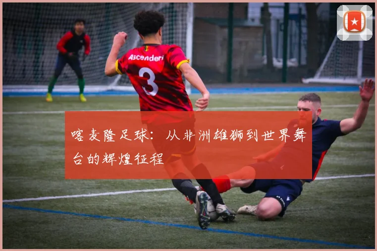 喀麦隆足球：从非洲雄狮到世界舞台的辉煌征程